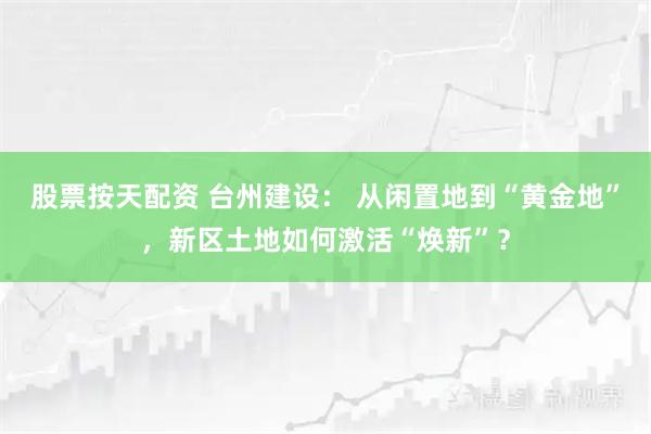 股票按天配资 台州建设： 从闲置地到“黄金地”，新区土地如何激活“焕新”？