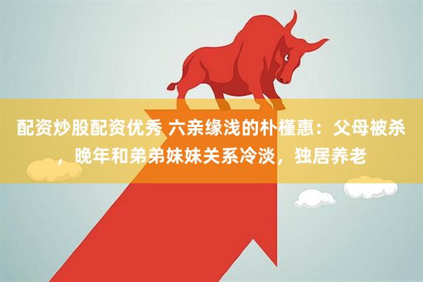 配资炒股配资优秀 六亲缘浅的朴槿惠：父母被杀，晚年和弟弟妹妹关系冷淡，独居养老