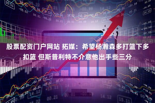 股票配资门户网站 拓媒：希望杨瀚森多打篮下多扣篮 但斯普利特不介意他出手些三分
