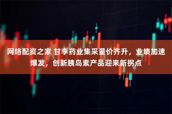 网络配资之家 甘李药业集采量价齐升，业绩加速爆发，创新胰岛素产品迎来新拐点