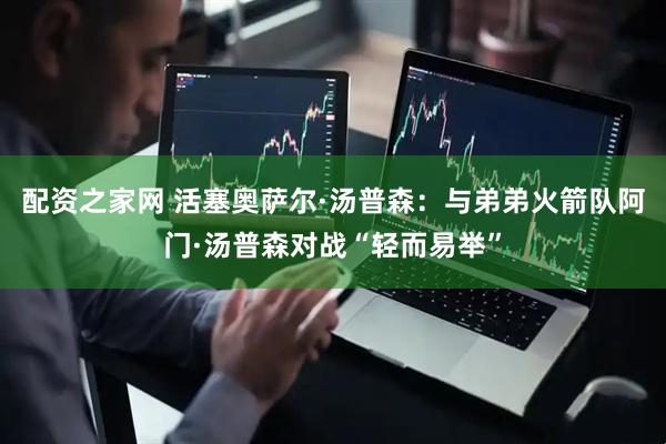 配资之家网 活塞奥萨尔·汤普森：与弟弟火箭队阿门·汤普森对战“轻而易举”