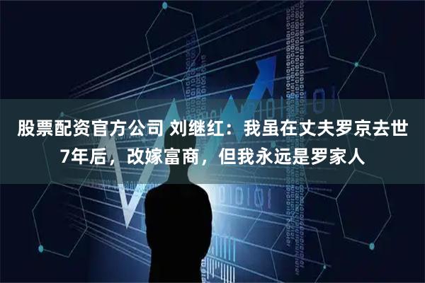 股票配资官方公司 刘继红：我虽在丈夫罗京去世7年后，改嫁富商，但我永远是罗家人