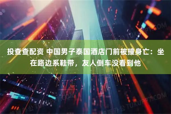 投查查配资 中国男子泰国酒店门前被撞身亡：坐在路边系鞋带，友人倒车没看到他