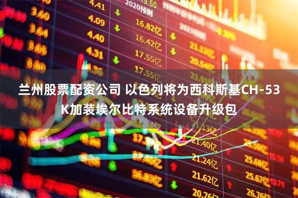 兰州股票配资公司 以色列将为西科斯基CH-53K加装埃尔比特系统设备升级包