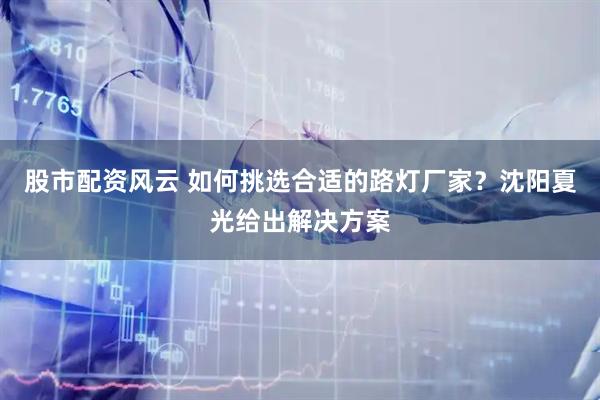 股市配资风云 如何挑选合适的路灯厂家？沈阳夏光给出解决方案