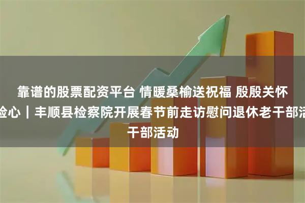 靠谱的股票配资平台 情暖桑榆送祝福 殷殷关怀润检心｜丰顺县检察院开展春节前走访慰问退休老干部活动