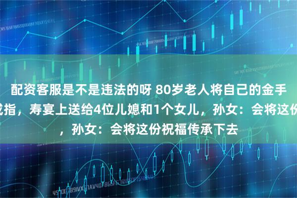 配资客服是不是违法的呀 80岁老人将自己的金手镯做成5枚金戒指，寿宴上送给4位儿媳和1个女儿，孙女：会将这份祝福传承下去