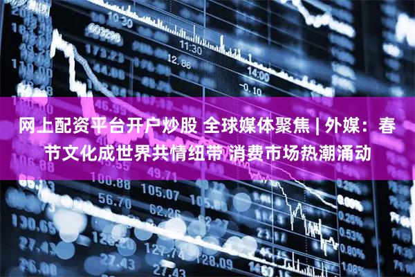 网上配资平台开户炒股 全球媒体聚焦 | 外媒：春节文化成世界共情纽带 消费市场热潮涌动