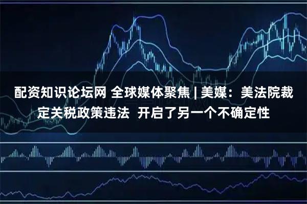 配资知识论坛网 全球媒体聚焦 | 美媒：美法院裁定关税政策违法  开启了另一个不确定性