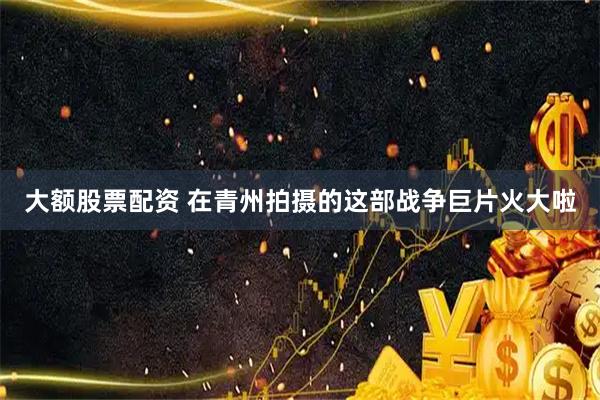 大额股票配资 在青州拍摄的这部战争巨片火大啦