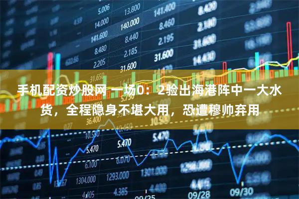 手机配资炒股网 一场0：2验出海港阵中一大水货，全程隐身不堪大用，恐遭穆帅弃用