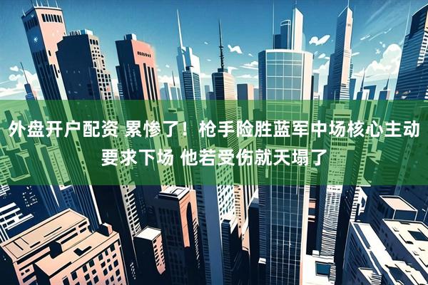 外盘开户配资 累惨了！枪手险胜蓝军中场核心主动要求下场 他若受伤就天塌了