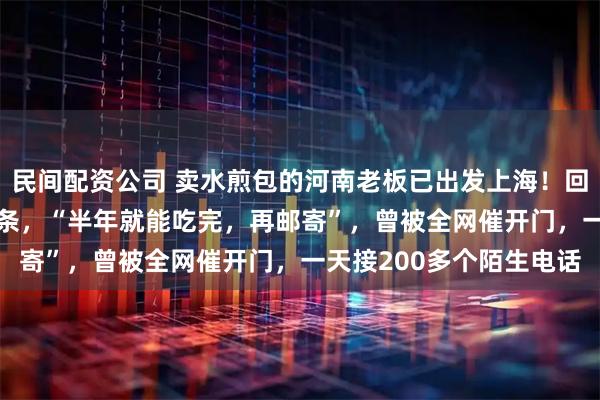 民间配资公司 卖水煎包的河南老板已出发上海！回程带了150斤香油和粉条，“半年就能吃完，再邮寄”，曾被全网催开门，一天接200多个陌生电话