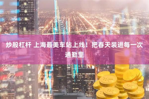 炒股杠杆 上海最美车站上线！把春天装进每一次通勤里