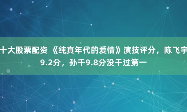 十大股票配资 《纯真年代的爱情》演技评分，陈飞宇9.2分，孙千9.8分没干过第一