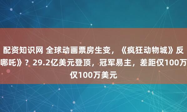 配资知识网 全球动画票房生变，《疯狂动物城》反超《哪吒》？29.2亿美元登顶，冠军易主，差距仅100万美元