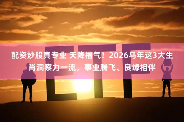 配资炒股真专业 天降福气！2026马年这3大生肖洞察力一流，事业腾飞、良缘相伴