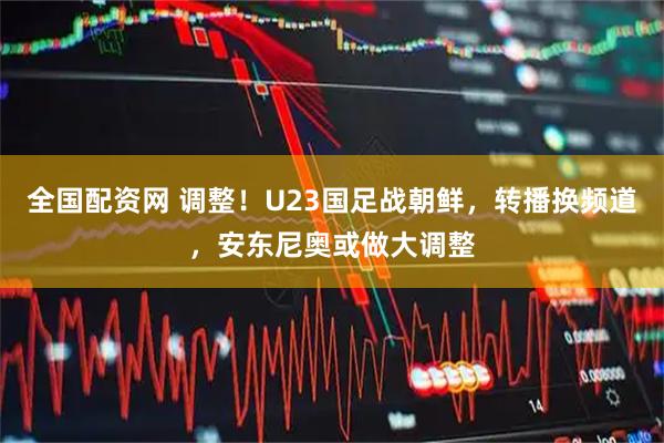 全国配资网 调整！U23国足战朝鲜，转播换频道，安东尼奥或做大调整