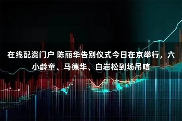 在线配资门户 陈丽华告别仪式今日在京举行，六小龄童、马德华、白岩松到场吊唁