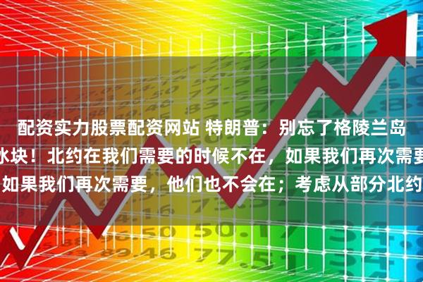 配资实力股票配资网站 特朗普：别忘了格陵兰岛，那巨大、管理不善的冰块！北约在我们需要的时候不在，如果我们再次需要，他们也不会在；考虑从部分北约国家撤军