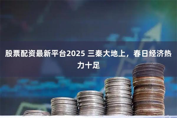 股票配资最新平台2025 三秦大地上，春日经济热力十足