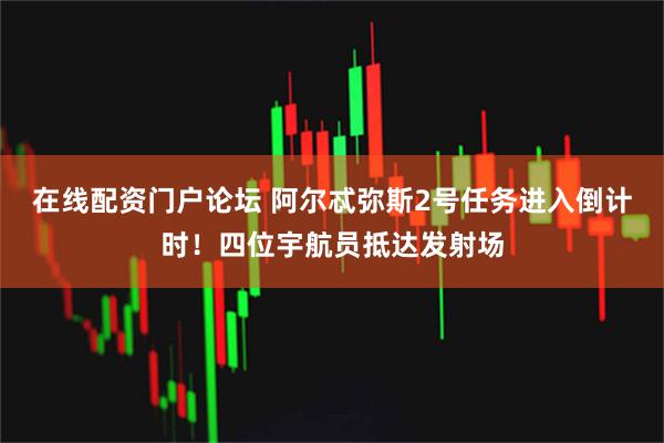 在线配资门户论坛 阿尔忒弥斯2号任务进入倒计时！四位宇航员抵达发射场