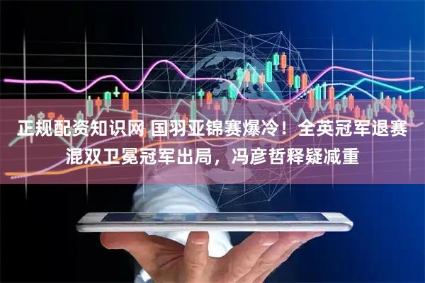 正规配资知识网 国羽亚锦赛爆冷！全英冠军退赛混双卫冕冠军出局，冯彦哲释疑减重