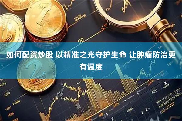 如何配资炒股 以精准之光守护生命 让肿瘤防治更有温度