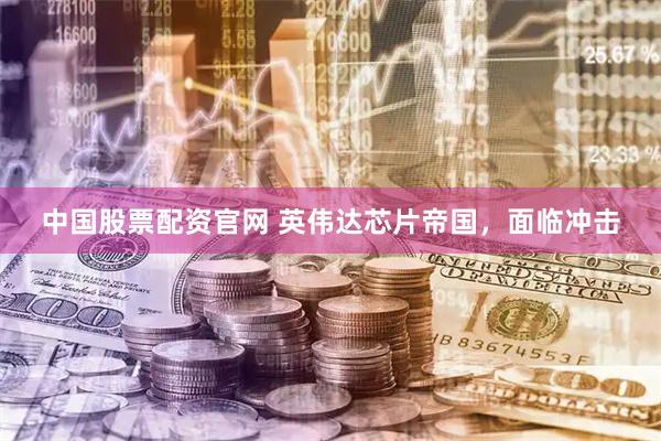 中国股票配资官网 英伟达芯片帝国，面临冲击
