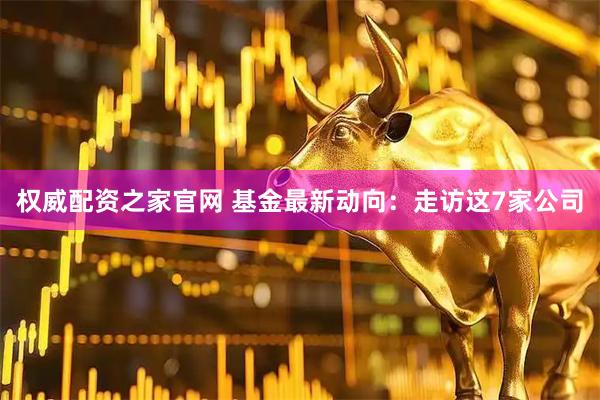 权威配资之家官网 基金最新动向：走访这7家公司