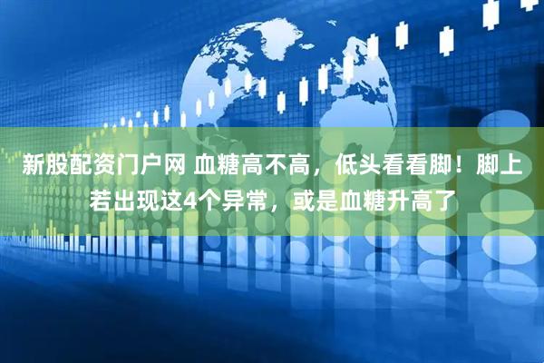 新股配资门户网 血糖高不高，低头看看脚！脚上若出现这4个异常，或是血糖升高了