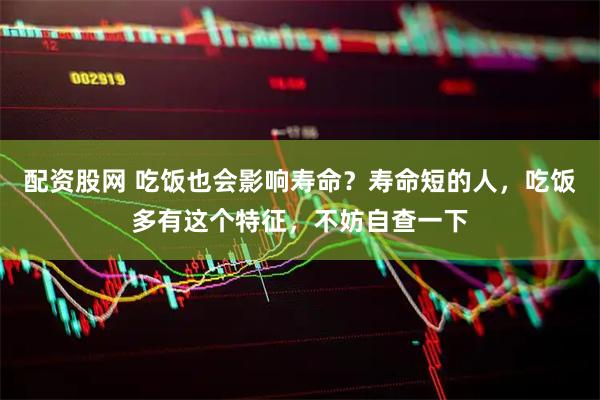 配资股网 吃饭也会影响寿命？寿命短的人，吃饭多有这个特征，不妨自查一下