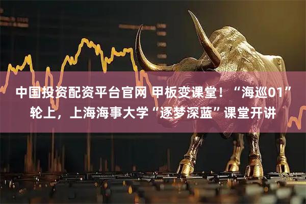 中国投资配资平台官网 甲板变课堂！“海巡01”轮上，上海海事大学“逐梦深蓝”课堂开讲
